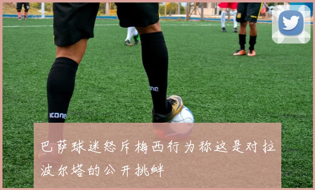 巴萨球迷怒斥梅西行为称这是对拉波尔塔的公开挑衅