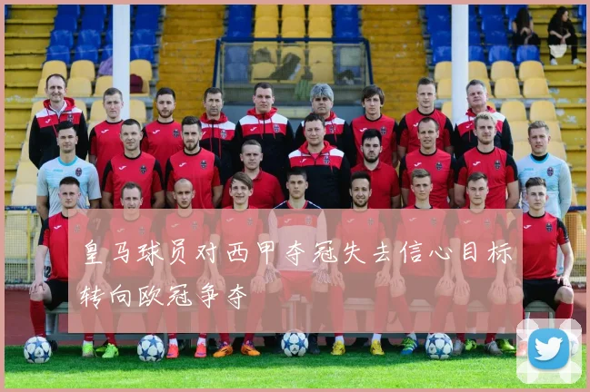 皇马球员对西甲夺冠失去信心目标转向欧冠争夺