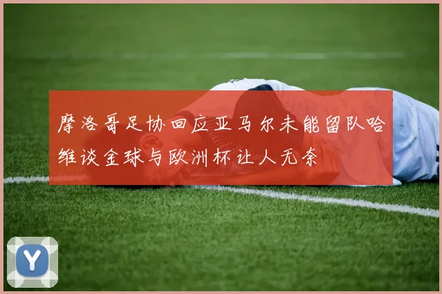 摩洛哥足协回应亚马尔未能留队哈维谈金球与欧洲杯让人无奈