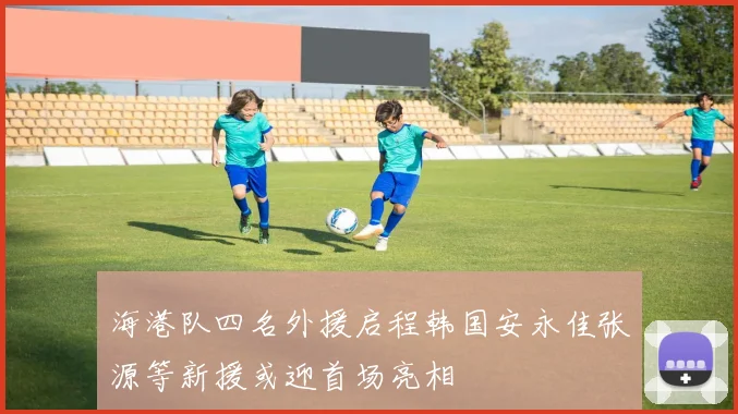 海港队四名外援启程韩国安永佳张源等新援或迎首场亮相