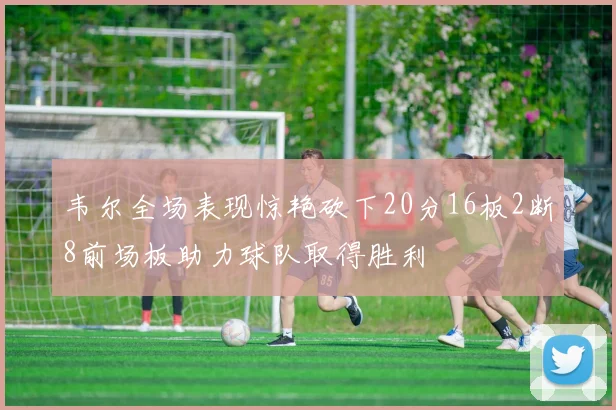 韦尔全场表现惊艳砍下20分16板2断8前场板助力球队取得胜利