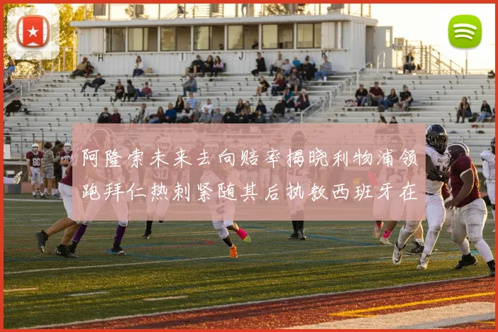 阿隆索未来去向赔率揭晓利物浦领跑拜仁热刺紧随其后执教西班牙在列