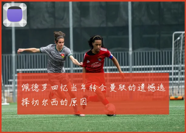 佩德罗回忆当年转会曼联的遗憾选择切尔西的原因