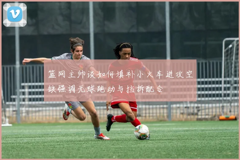 篮网主帅谈如何填补小火车进攻空缺强调无球跑动与挡拆配合