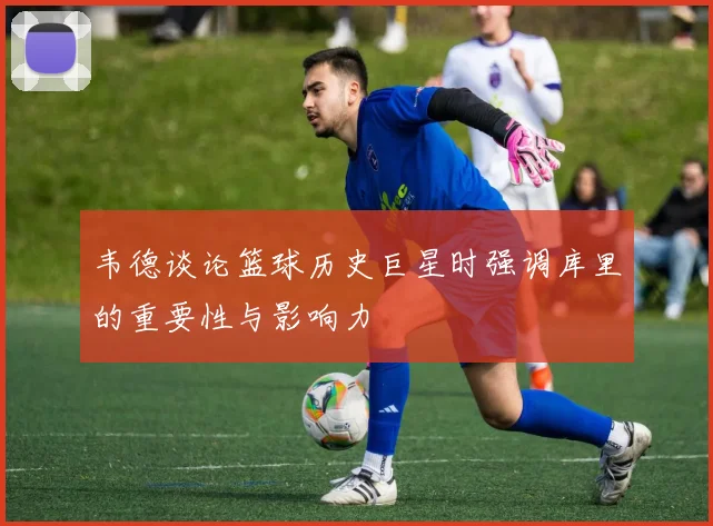 韦德谈论篮球历史巨星时强调库里的重要性与影响力