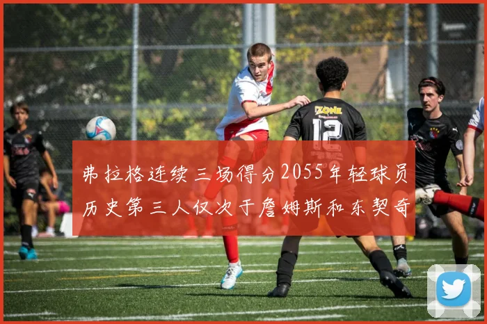 弗拉格连续三场得分2055年轻球员历史第三人仅次于詹姆斯和东契奇