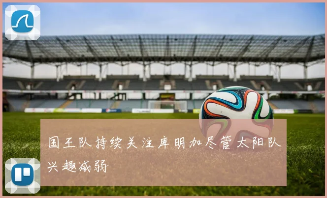 国王队持续关注库明加尽管太阳队兴趣减弱