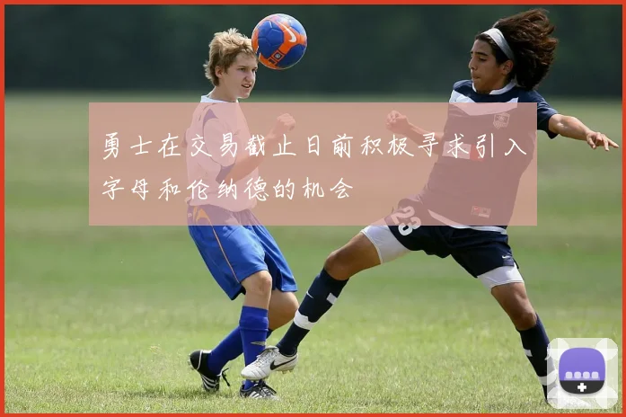 勇士在交易截止日前积极寻求引入字母和伦纳德的机会