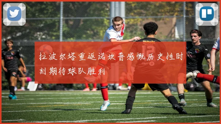 拉波尔塔重返诺坎普感慨历史性时刻期待球队胜利