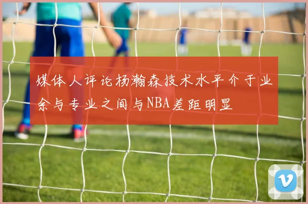 媒体人评论杨瀚森技术水平介于业余与专业之间与NBA差距明显