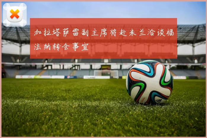 加拉塔萨雷副主席将赴米兰洽谈福法纳转会事宜