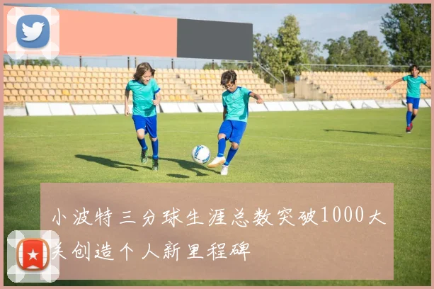 小波特三分球生涯总数突破1000大关创造个人新里程碑