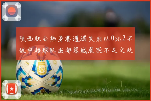 陕西联合热身赛遭遇失利以0比2不敌中超球队成都蓉城展现不足之处