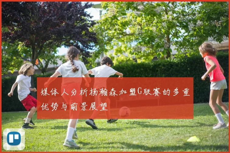 媒体人分析杨瀚森加盟G联赛的多重优势与前景展望