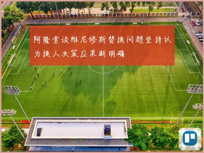 阿隆索谈维尼修斯替换问题坚持认为换人决策应果断明确