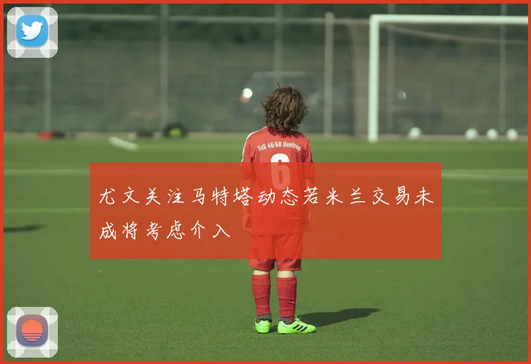 尤文关注马特塔动态若米兰交易未成将考虑介入