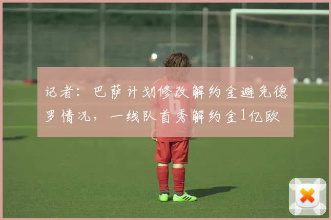 记者：巴萨计划修改解约金避免德罗情况，一线队首秀解约金1亿欧