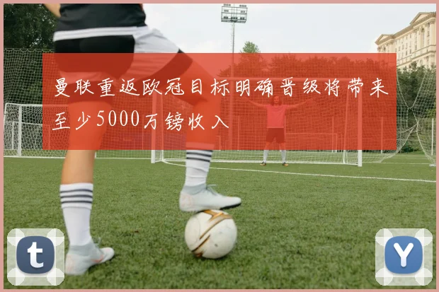 曼联重返欧冠目标明确晋级将带来至少5000万镑收入