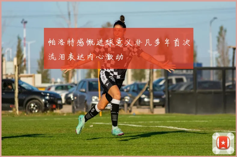 帕洛特感慨进球意义非凡多年首次流泪表达内心激动